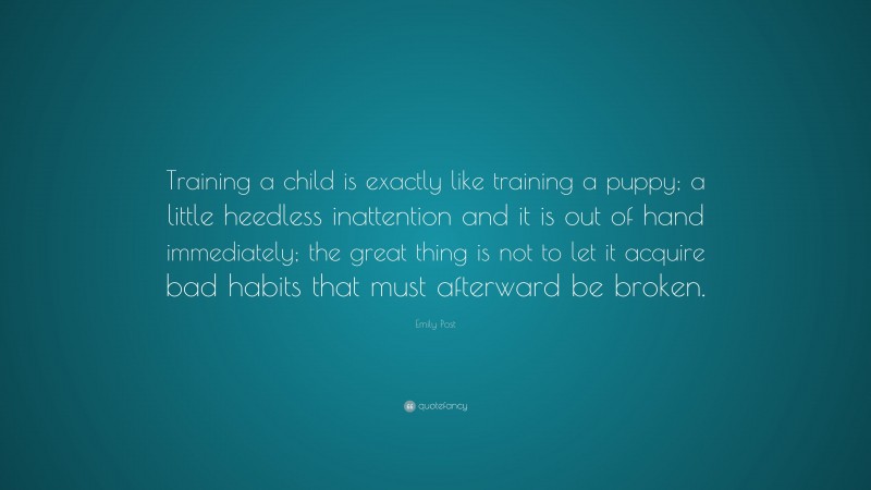 Emily Post Quote: “Training a child is exactly like training a puppy; a little heedless inattention and it is out of hand immediately; the great thing is not to let it acquire bad habits that must afterward be broken.”