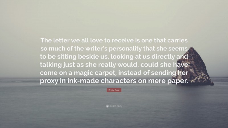 Emily Post Quote: “The letter we all love to receive is one that carries so much of the writer’s personality that she seems to be sitting beside us, looking at us directly and talking just as she really would, could she have come on a magic carpet, instead of sending her proxy in ink-made characters on mere paper.”