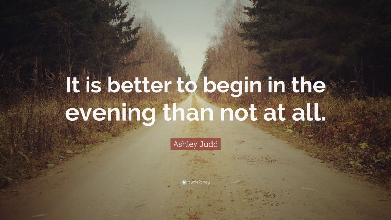 Ashley Judd Quote: “It is better to begin in the evening than not at all.”