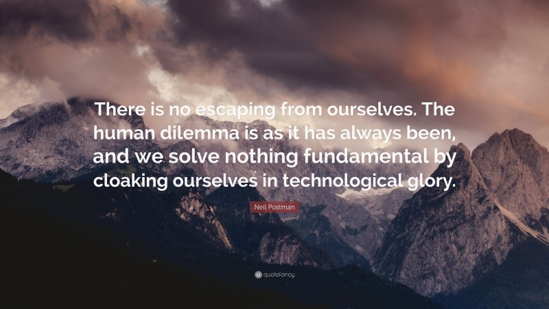 Neil Postman Quote: “There is no escaping from ourselves. The human dilemma is as it has always been, and we solve nothing fundamental by cloaking ourselves in technological glory.”