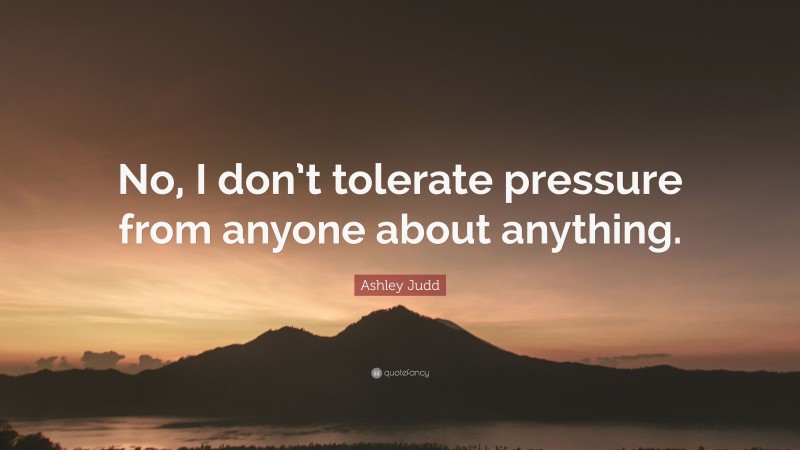 Ashley Judd Quote: “No, I don’t tolerate pressure from anyone about anything.”