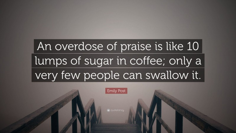 Emily Post Quote: “An overdose of praise is like 10 lumps of sugar in coffee; only a very few people can swallow it.”