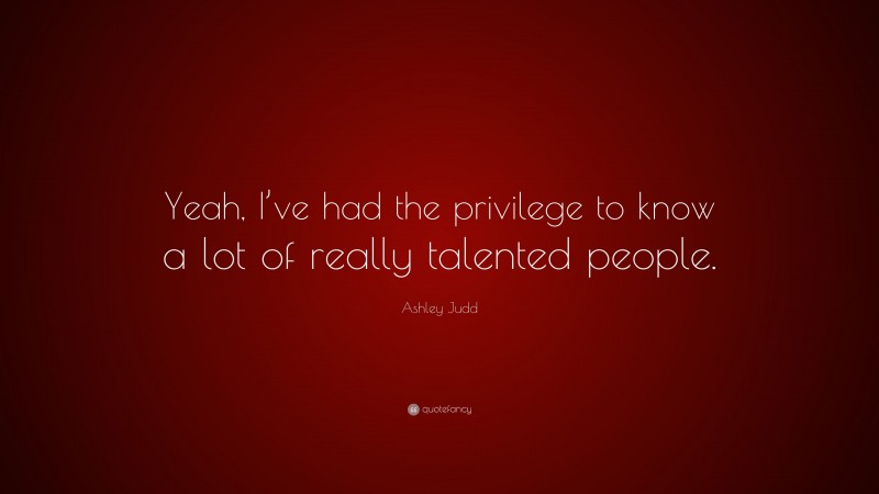 Ashley Judd Quote: “Yeah, I’ve had the privilege to know a lot of really talented people.”