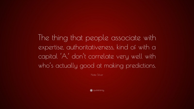 Nate Silver Quote: “The thing that people associate with expertise, authoritativeness, kind of with a capital ‘A,’ don’t correlate very well with who’s actually good at making predictions.”