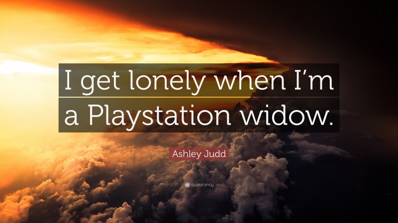 Ashley Judd Quote: “I get lonely when I’m a Playstation widow.”
