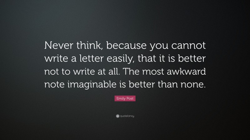 Emily Post Quote: “Never think, because you cannot write a letter easily, that it is better not to write at all. The most awkward note imaginable is better than none.”