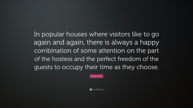 Emily Post Quote: “In popular houses where visitors like to go again and again, there is always a happy combination of some attention on the part of the hostess and the perfect freedom of the guests to occupy their time as they choose.”