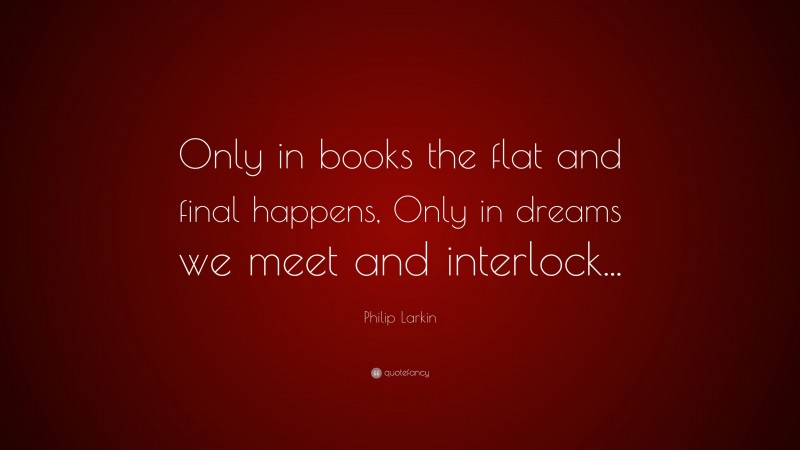 Philip Larkin Quote: “Only in books the flat and final happens, Only in dreams we meet and interlock...”