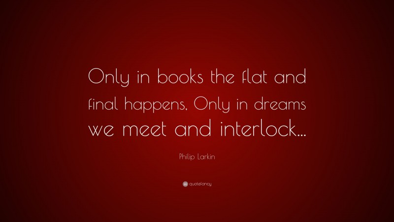 Philip Larkin Quote: “Only in books the flat and final happens, Only in dreams we meet and interlock...”
