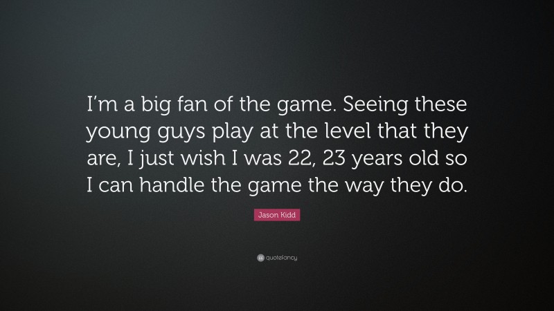 Jason Kidd Quote: “I’m a big fan of the game. Seeing these young guys play at the level that they are, I just wish I was 22, 23 years old so I can handle the game the way they do.”