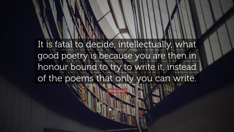 Philip Larkin Quote: “It is fatal to decide, intellectually, what good poetry is because you are then in honour bound to try to write it, instead of the poems that only you can write.”