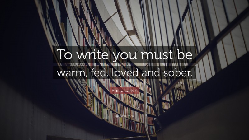 Philip Larkin Quote: “To write you must be warm, fed, loved and sober.”