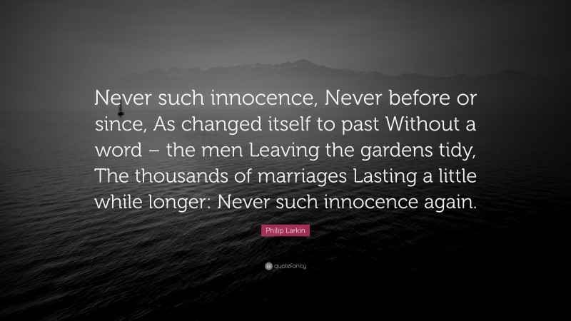 Philip Larkin Quote: “Never such innocence, Never before or since, As changed itself to past Without a word – the men Leaving the gardens tidy, The thousands of marriages Lasting a little while longer: Never such innocence again.”
