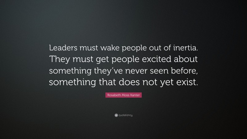 Rosabeth Moss Kanter Quote: “Leaders must wake people out of inertia. They must get people excited about something they’ve never seen before, something that does not yet exist.”