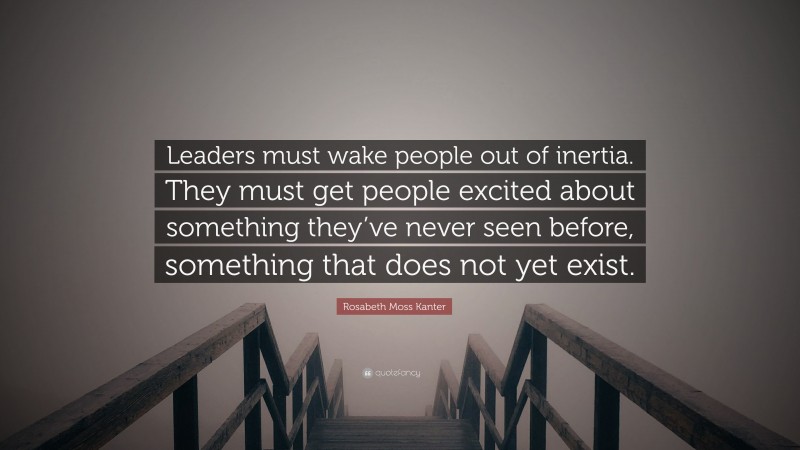Rosabeth Moss Kanter Quote: “Leaders must wake people out of inertia. They must get people excited about something they’ve never seen before, something that does not yet exist.”