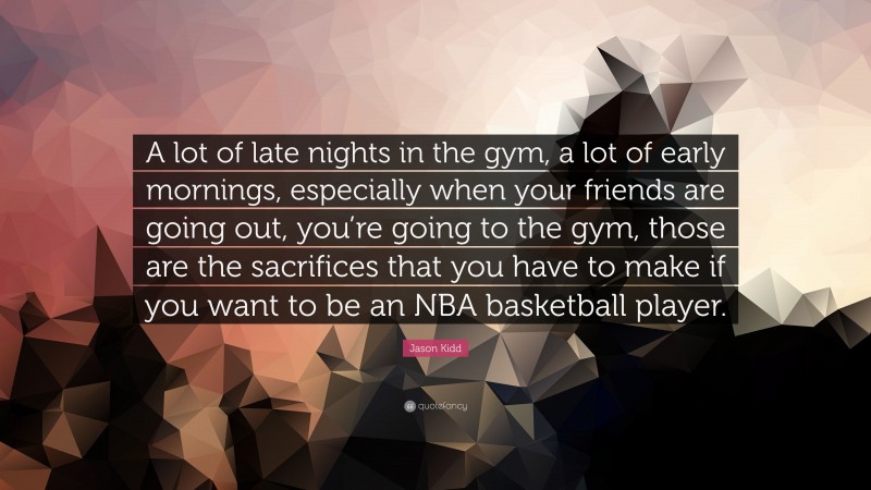 Jason Kidd Quote: “A lot of late nights in the gym, a lot of early mornings, especially when your friends are going out, you’re going to the gym, those are the sacrifices that you have to make if you want to be an NBA basketball player.”