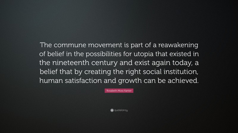 Rosabeth Moss Kanter Quote: “The commune movement is part of a reawakening of belief in the possibilities for utopia that existed in the nineteenth century and exist again today, a belief that by creating the right social institution, human satisfaction and growth can be achieved.”