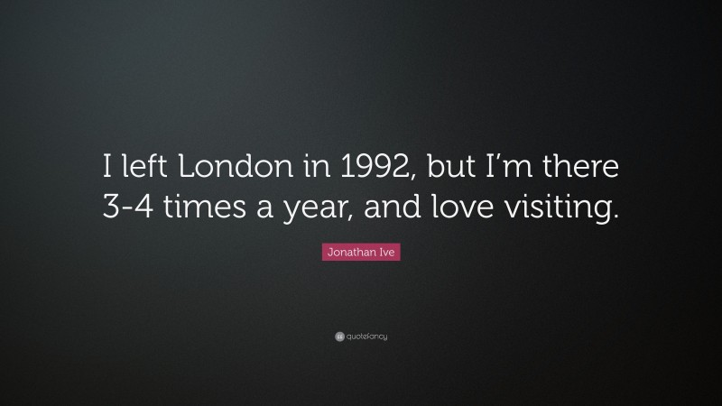 Jonathan Ive Quote: “I left London in 1992, but I’m there 3-4 times a year, and love visiting.”