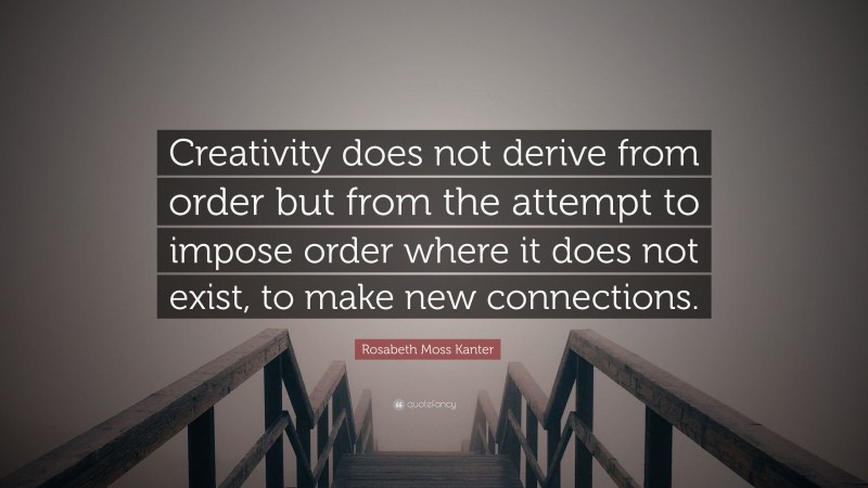 Rosabeth Moss Kanter Quote: “Creativity does not derive from order but from the attempt to impose order where it does not exist, to make new connections.”