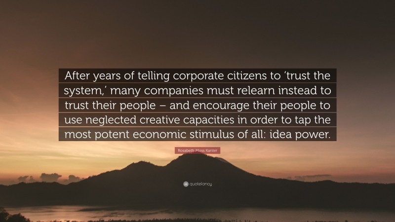 Rosabeth Moss Kanter Quote: “After years of telling corporate citizens to ‘trust the system,’ many companies must relearn instead to trust their people – and encourage their people to use neglected creative capacities in order to tap the most potent economic stimulus of all: idea power.”