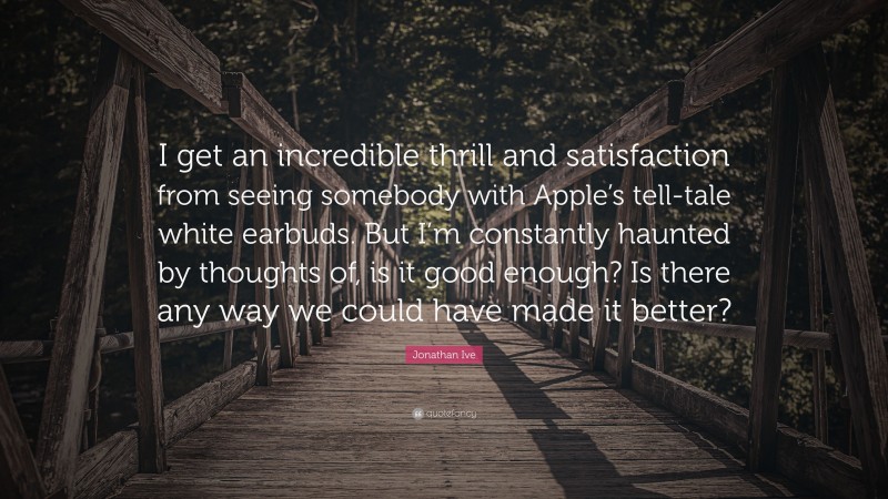 Jonathan Ive Quote: “I get an incredible thrill and satisfaction from seeing somebody with Apple’s tell-tale white earbuds. But I’m constantly haunted by thoughts of, is it good enough? Is there any way we could have made it better?”