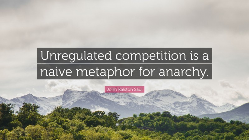 John Ralston Saul Quote: “Unregulated competition is a naive metaphor for anarchy.”