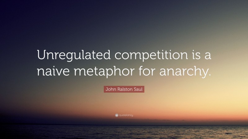 John Ralston Saul Quote: “Unregulated competition is a naive metaphor for anarchy.”