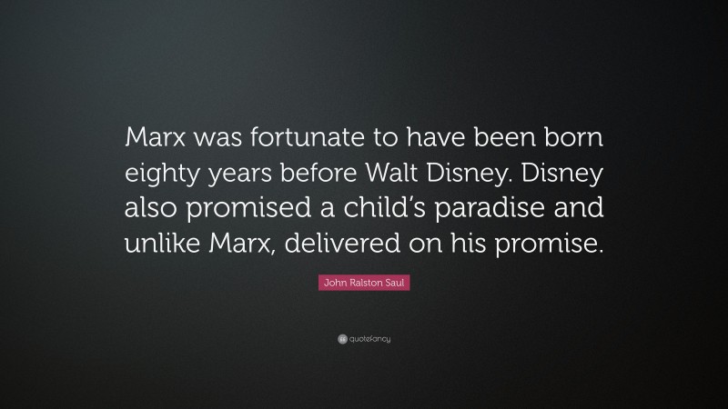 John Ralston Saul Quote: “Marx was fortunate to have been born eighty years before Walt Disney. Disney also promised a child’s paradise and unlike Marx, delivered on his promise.”