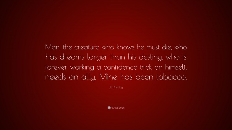 J.B. Priestley Quote: “Man, the creature who knows he must die, who has dreams larger than his destiny, who is forever working a confidence trick on himself, needs an ally. Mine has been tobacco.”
