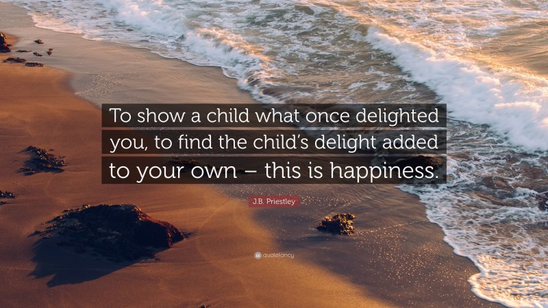J.B. Priestley Quote: “To show a child what once delighted you, to find the child’s delight added to your own – this is happiness.”