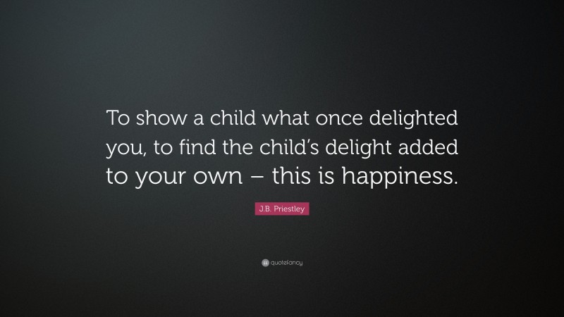 J.B. Priestley Quote: “To show a child what once delighted you, to find the child’s delight added to your own – this is happiness.”