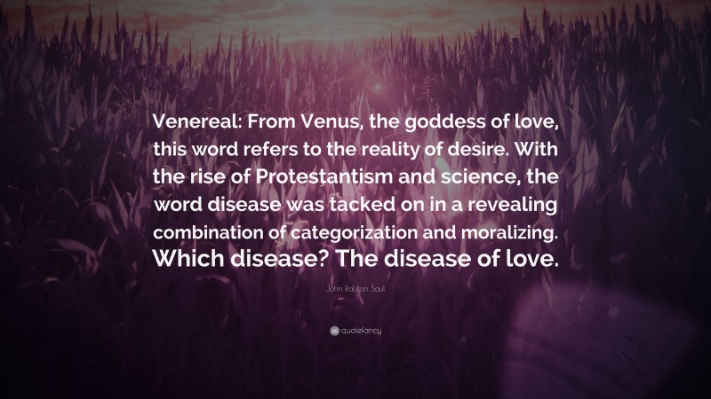 John Ralston Saul Quote: “Venereal: From Venus, the goddess of love, this word refers to the reality of desire. With the rise of Protestantism and science, the word disease was tacked on in a revealing combination of categorization and moralizing. Which disease? The disease of love.”