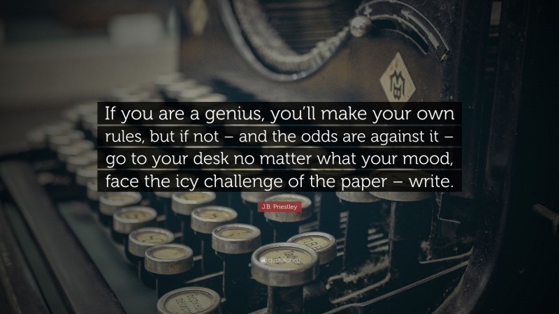 J.B. Priestley Quote: “If you are a genius, you’ll make your own rules, but if not – and the odds are against it – go to your desk no matter what your mood, face the icy challenge of the paper – write.”