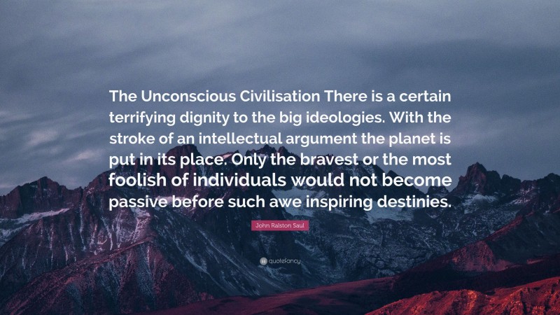 John Ralston Saul Quote: “The Unconscious Civilisation There is a certain terrifying dignity to the big ideologies. With the stroke of an intellectual argument the planet is put in its place. Only the bravest or the most foolish of individuals would not become passive before such awe inspiring destinies.”