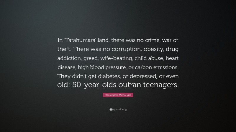 Christopher McDougall Quote: “In ‘Tarahumara’ land, there was no crime, war or theft. There was no corruption, obesity, drug addiction, greed, wife-beating, child abuse, heart disease, high blood pressure, or carbon emissions. They didn’t get diabetes, or depressed, or even old: 50-year-olds outran teenagers.”