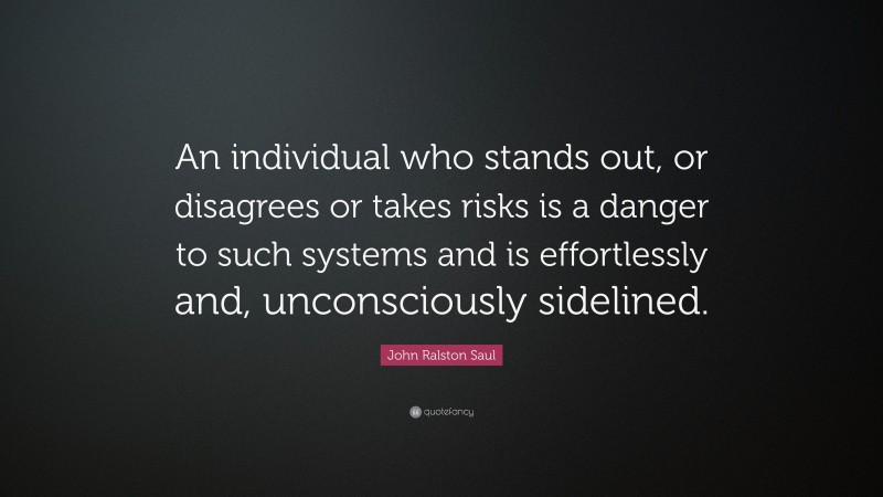 John Ralston Saul Quote: “An individual who stands out, or disagrees or takes risks is a danger to such systems and is effortlessly and, unconsciously sidelined.”