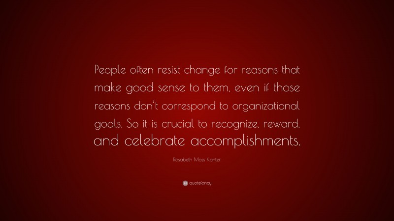 Rosabeth Moss Kanter Quote: “People often resist change for reasons that make good sense to them, even if those reasons don’t correspond to organizational goals. So it is crucial to recognize, reward, and celebrate accomplishments.”