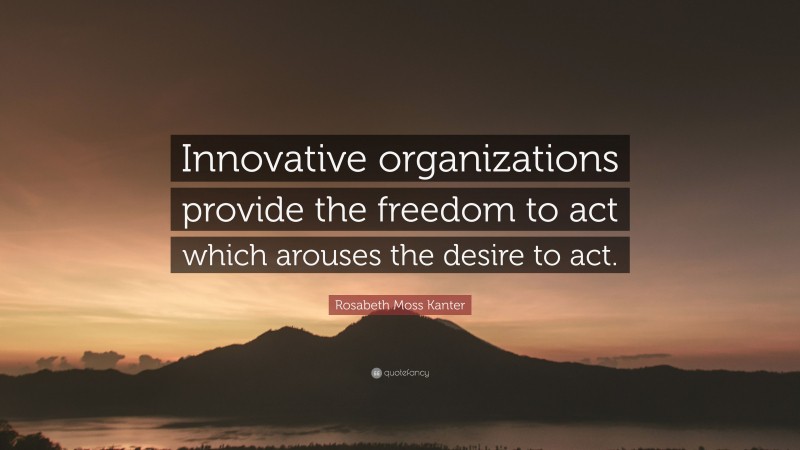 Rosabeth Moss Kanter Quote: “Innovative organizations provide the freedom to act which arouses the desire to act.”