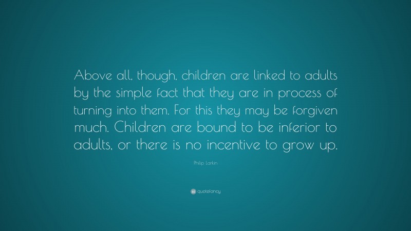 Philip Larkin Quote: “Above all, though, children are linked to adults by the simple fact that they are in process of turning into them. For this they may be forgiven much. Children are bound to be inferior to adults, or there is no incentive to grow up.”
