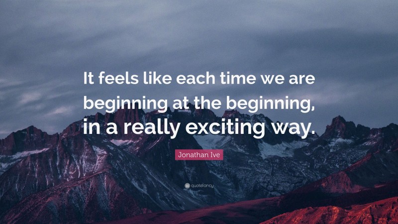 Jonathan Ive Quote: “It feels like each time we are beginning at the beginning, in a really exciting way.”