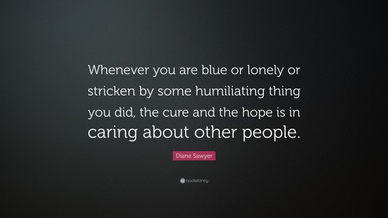 Diane Sawyer Quote: “Whenever you are blue or lonely or stricken by some humiliating thing you did, the cure and the hope is in caring about other people.”