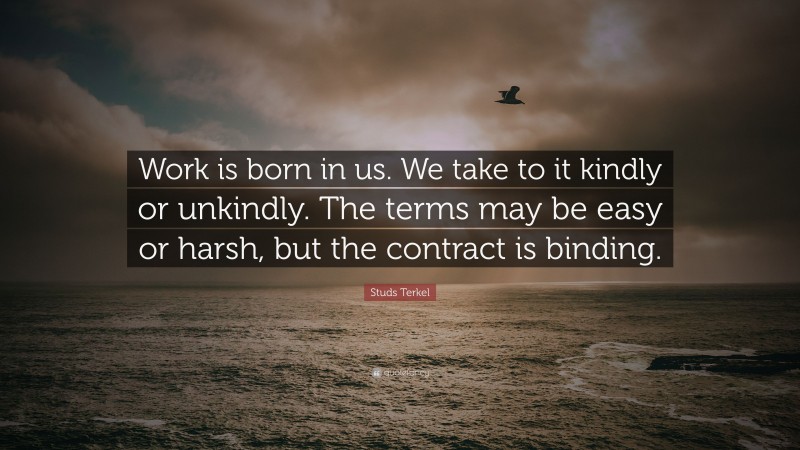 Studs Terkel Quote: “Work is born in us. We take to it kindly or unkindly. The terms may be easy or harsh, but the contract is binding.”