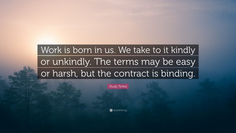Studs Terkel Quote: “Work is born in us. We take to it kindly or unkindly. The terms may be easy or harsh, but the contract is binding.”