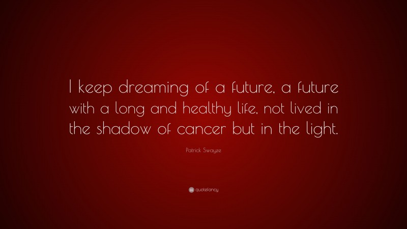 Patrick Swayze Quote: “I keep dreaming of a future, a future with a long and healthy life, not lived in the shadow of cancer but in the light.”