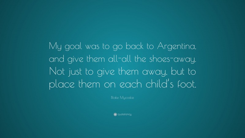 Blake Mycoskie Quote: “My goal was to go back to Argentina, and give them all-all the shoes-away. Not just to give them away, but to place them on each child’s foot.”