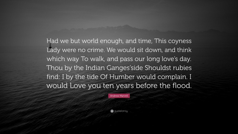 Andrew Marvell Quote: “Had we but world enough, and time, This coyness Lady were no crime. We would sit down, and think which way To walk, and pass our long love’s day. Thou by the Indian Ganges’side Shouldst rubies find: I by the tide Of Humber would complain. I would Love you ten years before the flood.”