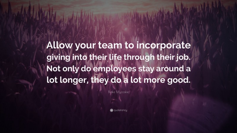 Blake Mycoskie Quote: “Allow your team to incorporate giving into their life through their job. Not only do employees stay around a lot longer, they do a lot more good.”