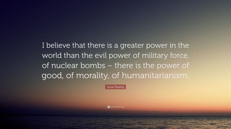 Linus Pauling Quote: “I believe that there is a greater power in the world than the evil power of military force, of nuclear bombs – there is the power of good, of morality, of humanitarianism.”