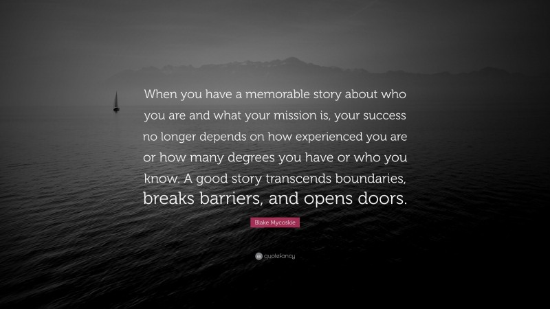 Blake Mycoskie Quote: “When you have a memorable story about who you are and what your mission is, your success no longer depends on how experienced you are or how many degrees you have or who you know. A good story transcends boundaries, breaks barriers, and opens doors.”