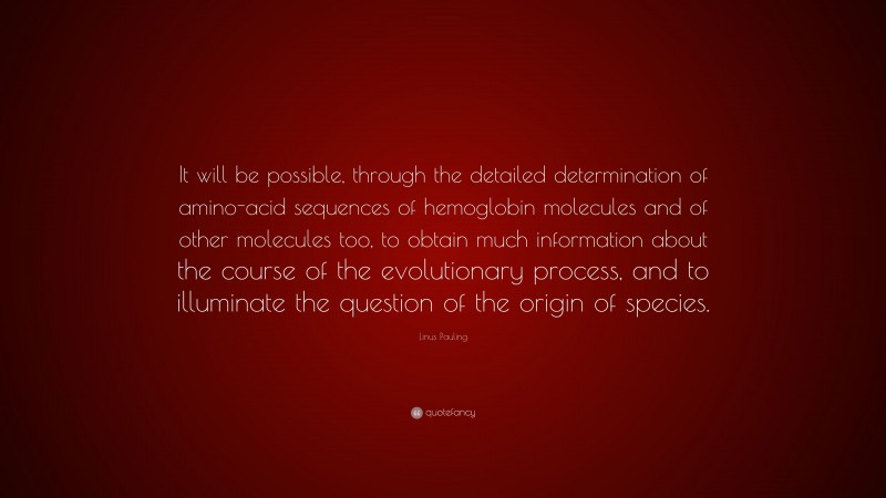 Linus Pauling Quote: “It will be possible, through the detailed determination of amino-acid sequences of hemoglobin molecules and of other molecules too, to obtain much information about the course of the evolutionary process, and to illuminate the question of the origin of species.”